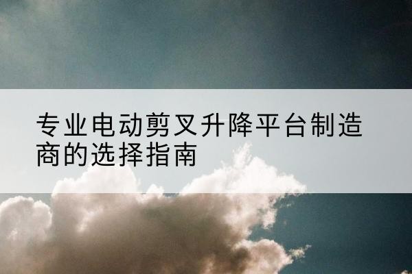 革吉电动剪叉升降平台厂家-专业电动剪叉升降平台制造商的选择指南