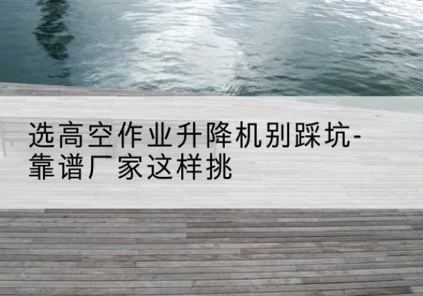 革吉剪叉式升降机厂家-选高空作业升降机别踩坑-靠谱厂家这样挑