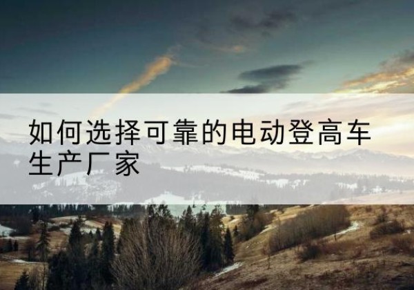 革吉电动登高车厂家-如何选择可靠的电动登高车生产厂家