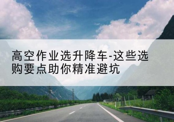 革吉升降车厂家-高空作业选升降车-这些选购要点助你*避坑