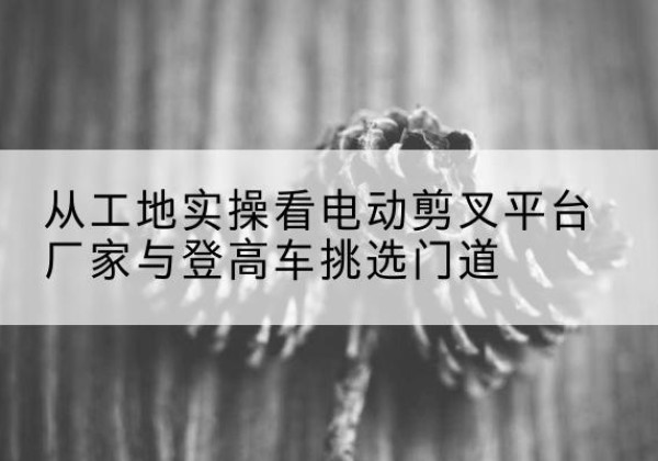 革吉电动剪叉升降平台厂家-从工地实操看电动剪叉平台厂家与登高车挑选门道